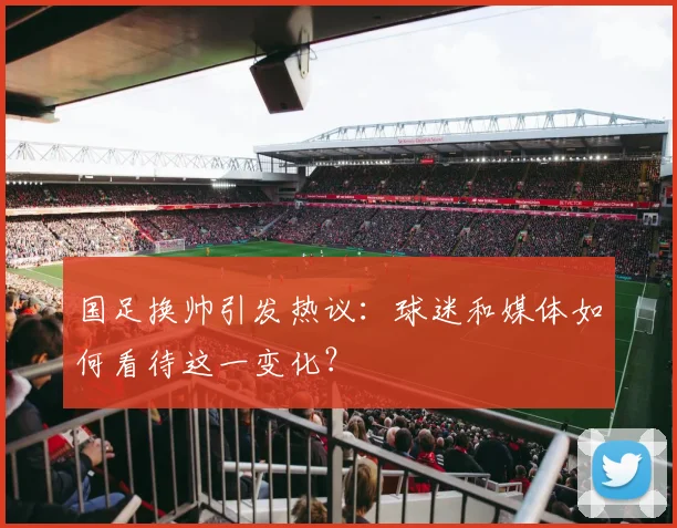 国足换帅引发热议：球迷和媒体如何看待这一变化？