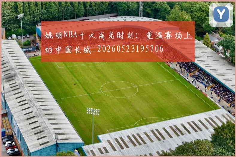 姚明NBA十大高光时刻：重温赛场上的中国长城_20260523195706