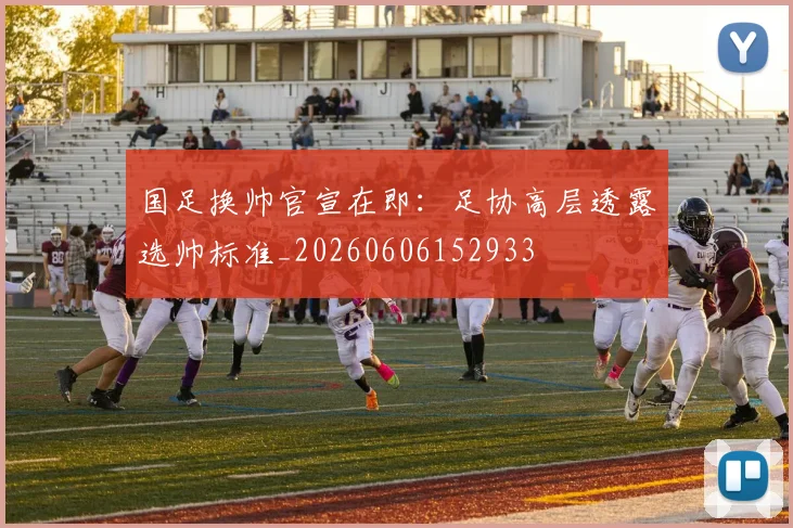 国足换帅官宣在即：足协高层透露选帅标准_20260606152933