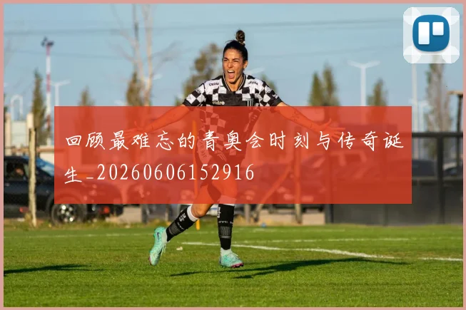 回顾最难忘的青奥会时刻与传奇诞生_20260606152916