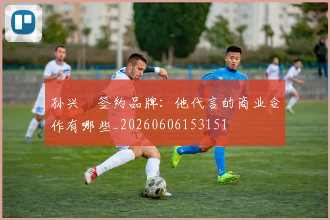 孙兴慜签约品牌：他代言的商业合作有哪些_20260606153151
