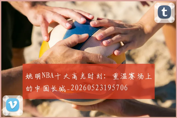 姚明NBA十大高光时刻：重温赛场上的中国长城_20260523195706