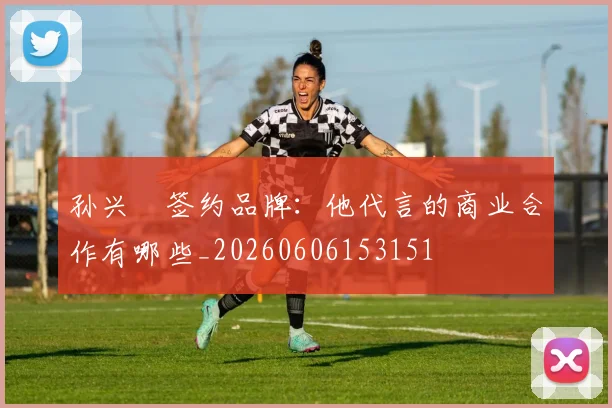 孙兴慜签约品牌:他代言的商业合作有哪些_20260606153151