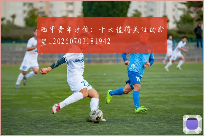 西甲青年才俊:十大值得关注的新星_20260703181942