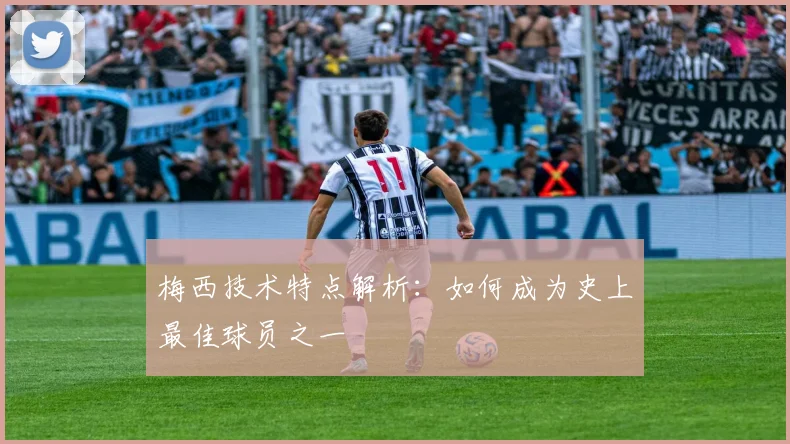 梅西技术特点解析：如何成为史上最佳球员之一