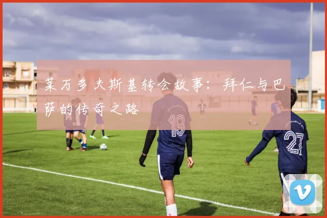 莱万多夫斯基转会故事:拜仁与巴萨的传奇之路