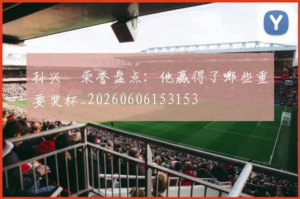 孙兴慜荣誉盘点:他赢得了哪些重要奖杯_20260606153153