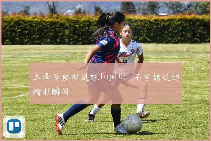 本泽马经典进球Top10：不可错过的精彩瞬间