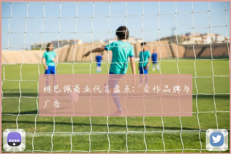 姆巴佩商业代言盘点：合作品牌与广告