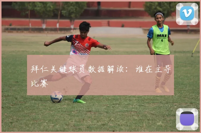 拜仁关键球员数据解读：谁在主导比赛