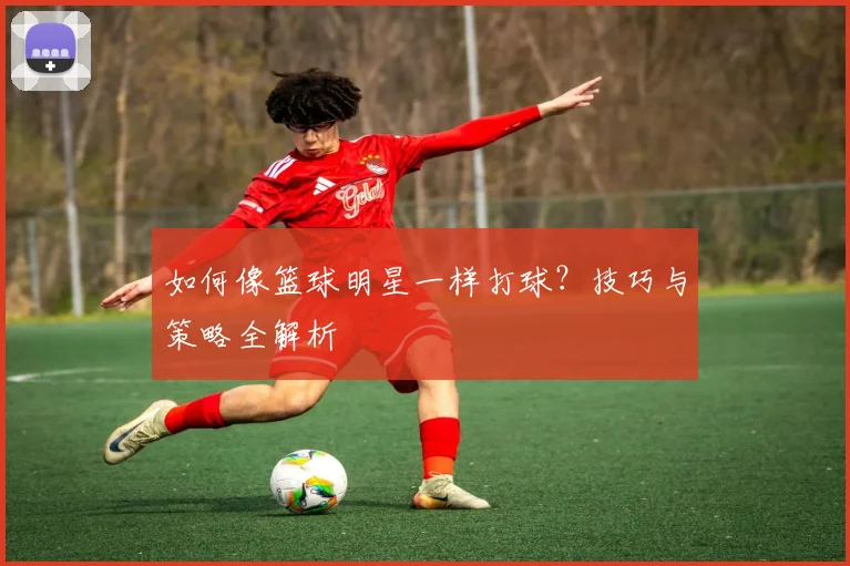 如何像篮球明星一样打球？技巧与策略全解析