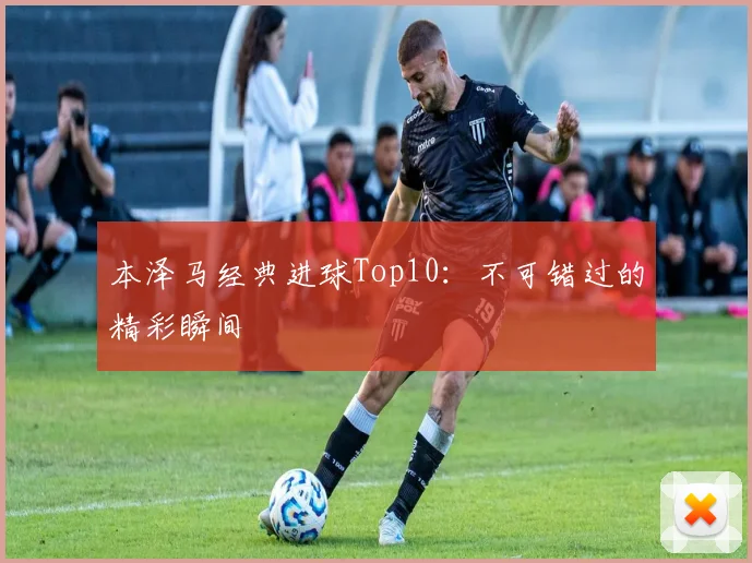 本泽马经典进球Top10：不可错过的精彩瞬间