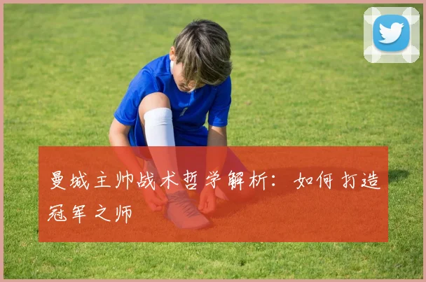 曼城主帅战术哲学解析：如何打造冠军之师