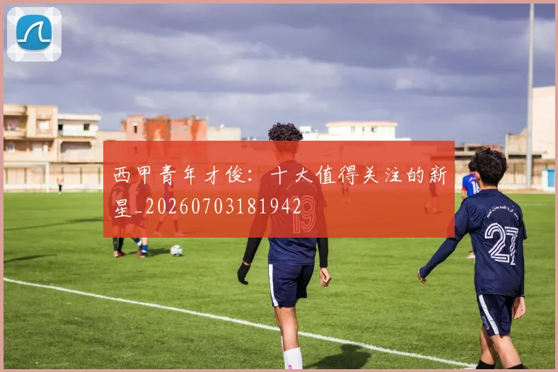 西甲青年才俊：十大值得关注的新星_20260703181942