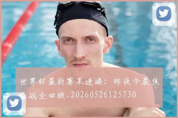 世界杯最新赛果速递：昨夜今晨焦点战全回顾_20260526125730
