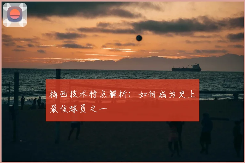 梅西技术特点解析：如何成为史上最佳球员之一
