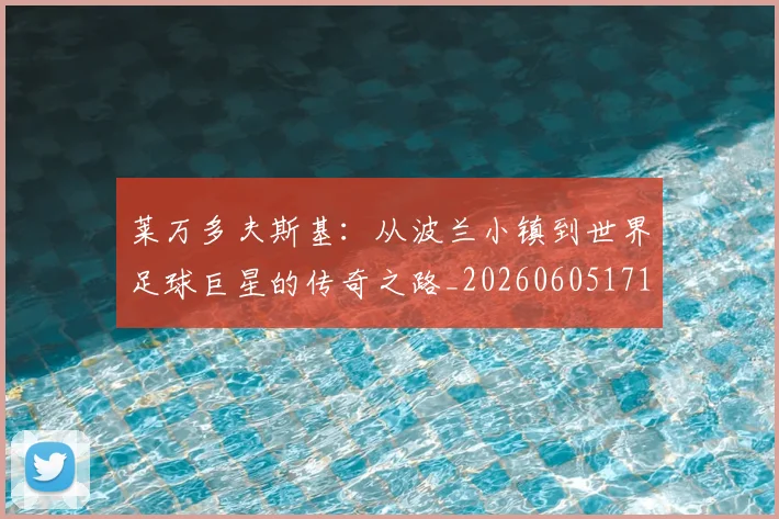 莱万多夫斯基:从波兰小镇到世界足球巨星的传奇之路_20260605171415_20260703181814
