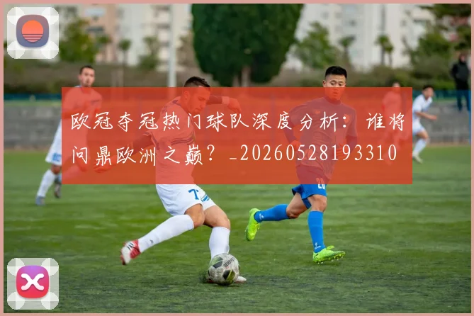 欧冠夺冠热门球队深度分析：谁将问鼎欧洲之巅？_20260528193310