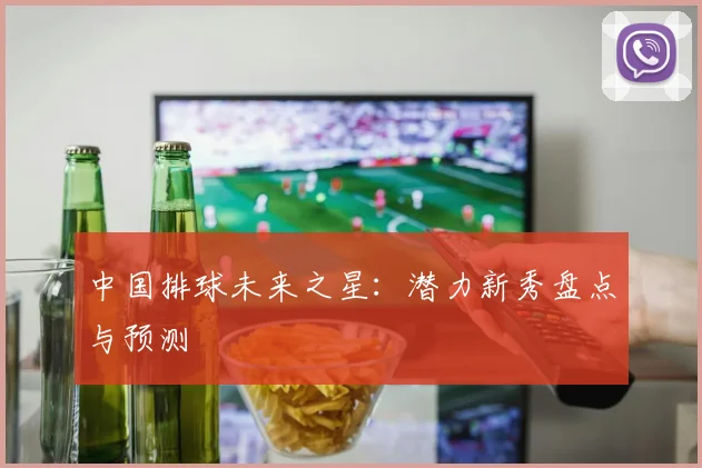 中国排球未来之星：潜力新秀盘点与预测