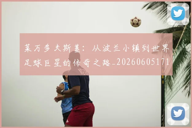 莱万多夫斯基：从波兰小镇到世界足球巨星的传奇之路_20260605171415_20260703181814