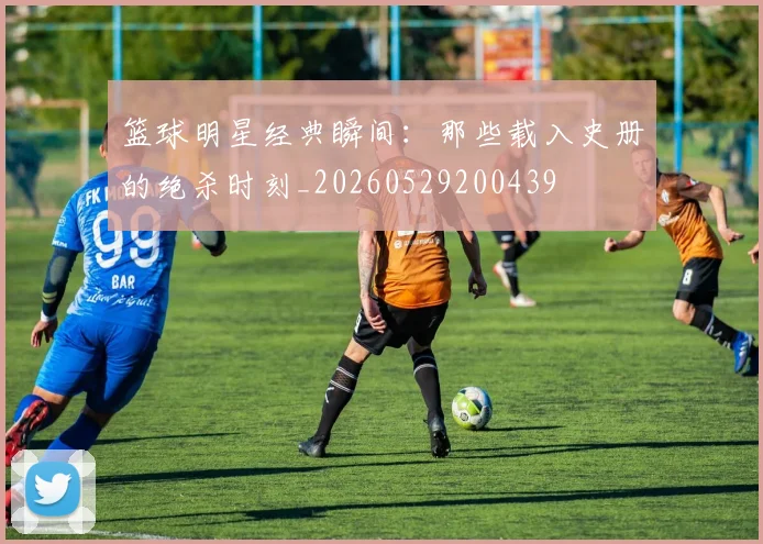 篮球明星经典瞬间：那些载入史册的绝杀时刻_20260529200439