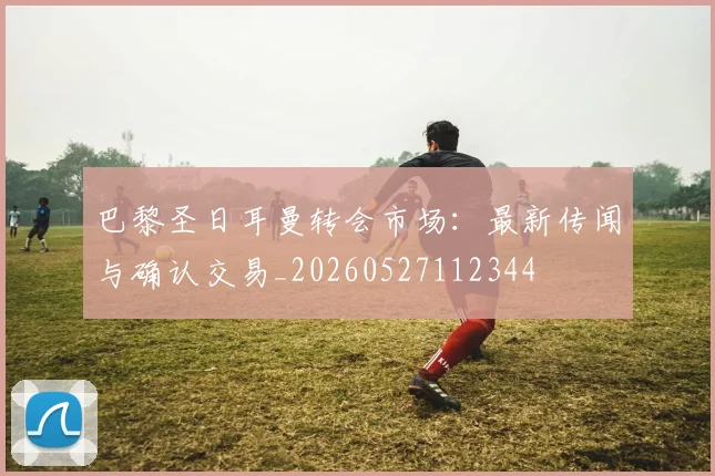 巴黎圣日耳曼转会市场：最新传闻与确认交易_20260527112344