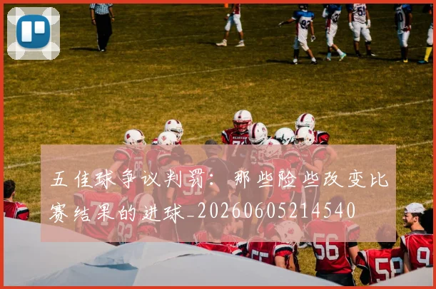 五佳球争议判罚：那些险些改变比赛结果的进球_20260605214540